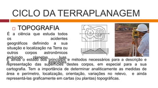 CICLO DA TERRAPLANAGEM
 TOPOGRAFIA
É a ciência que estuda todos
os acidentes
geográficos definindo a sua
situação e localização na Terra ou
outros corpos astronômicos
incluindo planetas, luas,
e asteroides.
É ainda o estudo dos princípios e métodos necessários para a descrição e
representação das superfícies destes corpos, em especial para a sua
cartografia. Tem a importância de determinar analiticamente as medidas de
área e perímetro, localização, orientação, variações no relevo, e ainda
representá-las graficamente em cartas (ou plantas) topográficas.
 