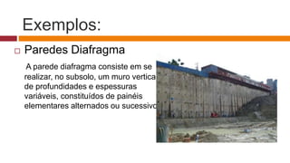 Exemplos:
 Paredes Diafragma
A parede diafragma consiste em se
realizar, no subsolo, um muro vertical
de profundidades e espessuras
variáveis, constituídos de painéis
elementares alternados ou sucessivos.
 
