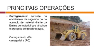 PRINCIPAIS OPERAÇÕES
 Carregamento: consiste no
enchimento da caçamba ou no
acúmulo de material diante da
lâmina do material que já sofreu
o processo de desagregação.
Carregamento - Pá
carregadeira (PC)
 