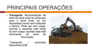 PRINCIPAIS OPERAÇÕES
 Transporte: Movimentação de
terra do local onde foi escavado
para o local onde vai ser
depositado (onde será realizado
o aterro). Pode ser com carga,
quando a caçamba está cheia
ou sem carga, quando esta está
retornando ao local da
escavação.
Transporte - caminhão
basculante (CB)
 