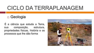 CICLO DA TERRAPLANAGEM
 Geologia
É a ciência que estuda a Terra,
sua composição, estrutura,
propriedades físicas, história e os
processos que lhe dão forma
 