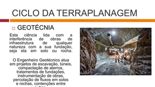 CICLO DA TERRAPLANAGEM
 GEOTÉCNIA
Esta ciência lida com a
interferência de obras de
infraestrutura de qualquer
natureza com a sua fundação,
seja ela em solo ou rocha.
O Engenheiro Geotécnico atua
em projetos de escavação, túneis,
compactação de aterros,
tratamentos de fundações,
instrumentação de obras,
percolação de fluxos em solos
e rochas, contenções entre
 
