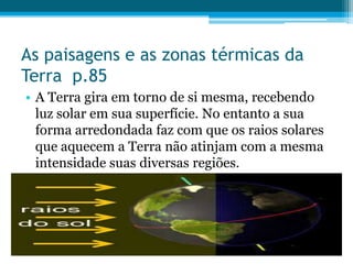 As paisagens e as zonas térmicas da
Terra p.85
• A Terra gira em torno de si mesma, recebendo
luz solar em sua superfície. No entanto a sua
forma arredondada faz com que os raios solares
que aquecem a Terra não atinjam com a mesma
intensidade suas diversas regiões.

 