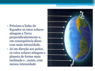• Próximo a linha do
Equador os raios solares
atingem a Terra
perpendicularmente e,
em consequência disso
com mais intensidade.
• Já em direção aos polos,
os raios solares atingem o
planeta de forma mais
inclinada e , assim, com
menos intensidade

 