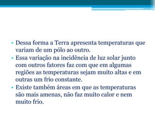 • Dessa forma a Terra apresenta temperaturas que
variam de um pólo ao outro.
• Essa variação na incidência de luz solar junto
com outros fatores faz com que em algumas
regiões as temperaturas sejam muito altas e em
outras um frio constante.
• Existe também áreas em que as temperaturas
são mais amenas, não faz muito calor e nem
muito frio.

 