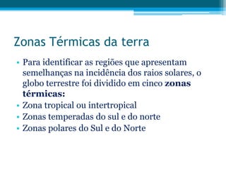 Zonas Térmicas da terra
• Para identificar as regiões que apresentam
semelhanças na incidência dos raios solares, o
globo terrestre foi dividido em cinco zonas
térmicas:
• Zona tropical ou intertropical
• Zonas temperadas do sul e do norte
• Zonas polares do Sul e do Norte

 