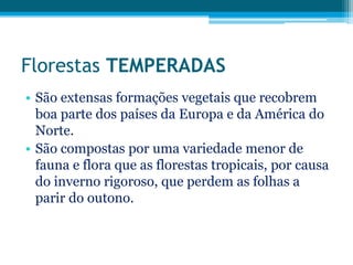 Florestas TEMPERADAS
• São extensas formações vegetais que recobrem
boa parte dos países da Europa e da América do
Norte.
• São compostas por uma variedade menor de
fauna e flora que as florestas tropicais, por causa
do inverno rigoroso, que perdem as folhas a
parir do outono.

 