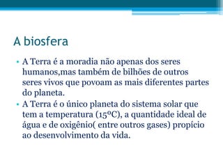 A biosfera
• A Terra é a moradia não apenas dos seres
humanos,mas também de bilhões de outros
seres vivos que povoam as mais diferentes partes
do planeta.
• A Terra é o único planeta do sistema solar que
tem a temperatura (15ºC), a quantidade ideal de
água e de oxigênio( entre outros gases) propício
ao desenvolvimento da vida.

 