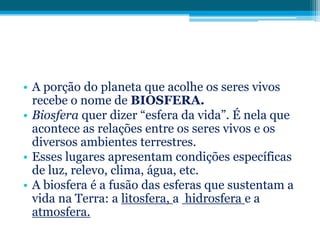 • A porção do planeta que acolhe os seres vivos
recebe o nome de BIOSFERA.
• Biosfera quer dizer “esfera da vida”. É nela que
acontece as relações entre os seres vivos e os
diversos ambientes terrestres.
• Esses lugares apresentam condições específicas
de luz, relevo, clima, água, etc.
• A biosfera é a fusão das esferas que sustentam a
vida na Terra: a litosfera, a hidrosfera e a
atmosfera.

 