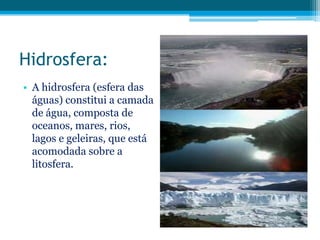 Hidrosfera:
• A hidrosfera (esfera das
águas) constitui a camada
de água, composta de
oceanos, mares, rios,
lagos e geleiras, que está
acomodada sobre a
litosfera.

 