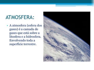 ATMOSFERA:
• A atmosfera (esfera dos
gases) é a camada de
gases que está sobre a
litosfera e a hidrosfera.
Envolvendo toda a
superfície terrestre.

 