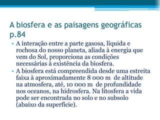 A biosfera e as paisagens geográficas
p.84
• A interação entre a parte gasosa, líquida e
rochosa do nosso planeta, aliada à energia que
vem do Sol, proporciona as condições
necessárias à existência da biosfera.
• A biosfera está compreendida desde uma estreita
faixa à aproximadamente 8 000 m de altitude
na atmosfera, até, 10 000 m de profundidade
nos oceanos, na hidrosfera. Na litosfera a vida
pode ser encontrada no solo e no subsolo
(abaixo da superfície).

 