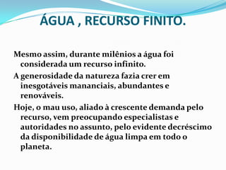 ÁGUA , RECURSO FINITO.
Mesmo assim, durante milênios a água foi
considerada um recurso infinito.
A generosidade da natureza fazia crer em
inesgotáveis mananciais, abundantes e
renováveis.
Hoje, o mau uso, aliado à crescente demanda pelo
recurso, vem preocupando especialistas e
autoridades no assunto, pelo evidente decréscimo
da disponibilidade de água limpa em todo o
planeta.
 