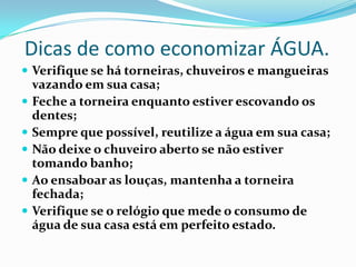 Dicas de como economizar ÁGUA.
 Verifique se há torneiras, chuveiros e mangueiras
vazando em sua casa;
 Feche a torneira enquanto estiver escovando os
dentes;
 Sempre que possível, reutilize a água em sua casa;
 Não deixe o chuveiro aberto se não estiver
tomando banho;
 Ao ensaboar as louças, mantenha a torneira
fechada;
 Verifique se o relógio que mede o consumo de
água de sua casa está em perfeito estado.
 