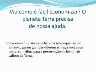 Viu como é fácil economizar? O
planeta Terra precisa
de nossa ajuda.
Todas essas mudanças de hábitos são pequenas, no
entanto, geram grandes diferenças. Faça você a sua
parte, contribua para a preservação do bem mais
valioso da Terra.
 