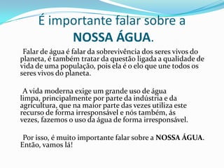 É importante falar sobre a
NOSSA ÁGUA.
Falar de água é falar da sobrevivência dos seres vivos do
planeta, é também tratar da questão ligada a qualidade de
vida de uma população, pois ela é o elo que une todos os
seres vivos do planeta.
A vida moderna exige um grande uso de água
limpa, principalmente por parte da indústria e da
agricultura, que na maior parte das vezes utiliza este
recurso de forma irresponsável e nós também, ás
vezes, fazemos o uso da água de forma irresponsável.
Por isso, é muito importante falar sobre a NOSSA ÁGUA.
Então, vamos lá!
 