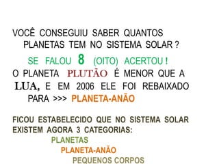 VOCÊ CONSEGUIU SABER QUANTOS
  PLANETAS TEM NO SISTEMA SOLAR ?
   SE FALOU 8 (OITO) ACERTOU !
O PLANETA PLUTÃO É MENOR QUE A
LUA, E EM 2006 ELE FOI REBAIXADO
   PARA >>> PLANETA-ANÃO

FICOU ESTABELECIDO QUE NO SISTEMA SOLAR
EXISTEM AGORA 3 CATEGORIAS:
         PLANETAS
           PLANETA-ANÃO
              PEQUENOS CORPOS
 