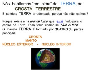 Nós habitamos “em cima” da TERRA, na
     CROSTA TERRESTRE
E sendo a TERRA arredondada, porque nós não caímos?

Porque existe uma grande força que atrai tudo para o
centro da Terra. Essa força chama-se GRAVIDADE.
O Planeta TERRA é formado por QUATRO (4) partes
principais:
                 CROSTA
               MANTO
NÚCLEO EXTERIOR - NÚCLEO INTERIOR
 