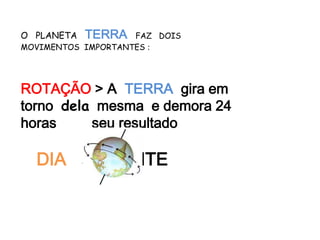 O PLANETA   TERRA   FAZ DOIS
MOVIMENTOS IMPORTANTES :




ROTAÇÃO > A TERRA gira em
torno dela mesma e demora 24
horas     seu resultado

  DIA a         NOITE
 
