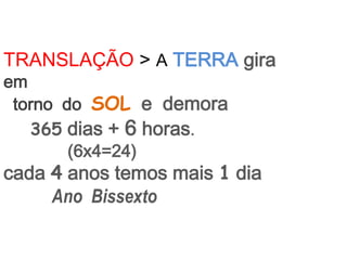 TRANSLAÇÃO > A TERRA gira
em
 torno do SOL e demora
   365 dias + 6 horas.
        (6x4=24)
cada 4 anos temos mais 1 dia
     Ano Bissexto
 