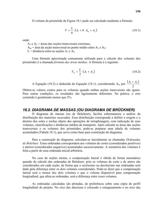 150
O volume do prismóide da Figura 18.1 pode ser calculado mediante a fórmula:
( 21 4
6
AAA
L
V m +⋅+⋅= ) (18.1)
onde:
A1 e A2 = áreas das seções transversais extremas;
Am = área da seção transversal no ponto médio entre A1 e A2;
L = distância entre as seções A1 e A2.
Uma fórmula aproximada comumente utilizada para o cálculo dos volumes dos
prismóides é a chamada fórmula das áreas médias. A fórmula é a seguinte:
( 21
2
AA
L
Vm +⋅= ) (18.2)
A Equação (18.2) é deduzida da Equação (18.1), considerando Am por
( )
2
21 AA +
.
Obtém-se valores exatos para os volumes quando ambas seções transversais são iguais.
Para outras condições, os resultados são ligeiramente diferentes. Na prática, o erro
cometido é geralmente menor que 2%.
18.2. DIAGRAMA DE MASSAS (OU DIAGRAMA DE BRÜCKNER)
O diagrama de massas (ou de Brückner), facilita sobremaneira a análise da
distribuição dos materiais escavados. Essa distribuição corresponde a definir a origem e o
destino dos solos e rochas objeto das operações de terraplenagem, com indicação de seus
volumes, classificações e distâncias médias de transporte. Após calcular as áreas das seções
transversais e os volumes dos prismóides, pode-se preparar uma tabela de volumes
acumulados (Tabela 18.1), que serve como base para construção do diagrama.
Para a construção do diagrama, calculam-se inicialmente as chamadas Ordenadas
de Brückner. Estas ordenadas correspondem aos volumes de cortes (considerados positivos)
e aterros (considerados negativos) acumulados sucessivamente. A somatória dos volumes é
feita a partir de uma ordenada inicial arbitrária.
No caso de seções mistas, a compensação lateral é obtida de forma automática
quando do cálculo das ordenadas de Brückner, pois os volumes de corte e de aterro são
considerados em cada seção, de forma que o acréscimo ou decréscimo nas ordenadas será
dado pela diferença entre os dois volumes considerados. Pode-se dizer que a compensação
lateral será o menor dos dois volumes e que o volume disponível para compensação
longitudinal, que afeta as ordenadas, será a diferença entre esses volumes.
As ordenadas calculadas são plotadas, de preferência sobre uma cópia do perfil
longitudinal do projeto. No eixo das abscissas é colocado o estaqueamento e no eixo das
 