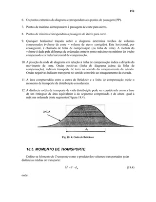 154
6. Os pontos extremos do diagrama correspondem aos pontos de passagem (PP).
7. Pontos de máximo correspondem à passagem de corte para aterro.
8. Pontos de mínimo correspondem à passagem de aterro para corte.
9. Qualquer horizontal traçada sobre o diagrama determina trechos de volumes
compensados (volume de corte = volume de aterro corrigido). Esta horizontal, por
conseguinte, é chamada de linha de compensação (ou linha de terra). A medida do
volume é dada pela diferença de ordenadas entre o ponto máximo ou mínimo do trecho
compensado e a linha horizontal de compensação.
10. A posição da onda do diagrama em relação à linha de compensação indica a direção do
movimento de terra. Ondas positivas (linha do diagrama acima da linha de
compensação), indicam transporte de terra no sentido do estaqueamento da estrada.
Ondas negativas indicam transporte no sentido contrário ao estaqueamento da estrada.
11. A área compreendida entre a curva de Brückner e a linha de compensação mede o
momento de transporte da distribuição considerada.
12. A distância média de transporte de cada distribuição pode ser considerada como a base
de um retângulo de área equivalente à do segmento compensado e de altura igual à
máxima ordenada deste segmento (Figura 18.4).
Fig. 18. 4: Onda de Brückner
18.5. MOMENTO DE TRANSPORTE
Define-se Momento de Transporte como o produto dos volumes transportados pelas
distâncias médias de transporte:
mdVM ⋅= (18.4)
onde:
 