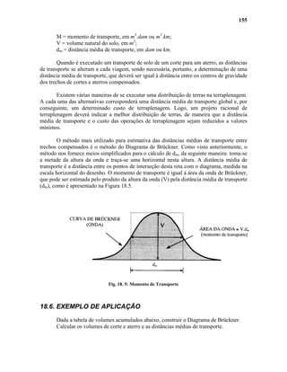 155
M = momento de transporte, em m3
.dam ou m3
.km;
V = volume natural do solo, em m3
;
dm = distância média de transporte, em dam ou km.
Quando é executado um transporte de solo de um corte para um aterro, as distâncias
de transporte se alteram a cada viagem, sendo necessária, portanto, a determinação de uma
distância média de transporte, que deverá ser igual à distância entre os centros de gravidade
dos trechos de cortes e aterros compensados.
Existem várias maneiras de se executar uma distribuição de terras na terraplenagem.
A cada uma das alternativas corresponderá uma distância média de transporte global e, por
conseguinte, um determinado custo de terraplenagem. Logo, um projeto racional de
terraplenagem deverá indicar a melhor distribuição de terras, de maneira que a distância
média de transporte e o custo das operações de terraplenagem sejam reduzidos a valores
mínimos.
O método mais utilizado para estimativa das distâncias médias de transporte entre
trechos compensados é o método do Diagrama de Brückner. Como visto anteriormente, o
método nos fornece meios simplificados para o cálculo de dm, da seguinte maneira: toma-se
a metade da altura da onda e traça-se uma horizontal nesta altura. A distância média de
transporte é a distância entre os pontos de interseção desta reta com o diagrama, medida na
escala horizontal do desenho. O momento de transporte é igual à área da onda de Brückner,
que pode ser estimada pelo produto da altura da onda (V) pela distância média de transporte
(dm), como é apresentado na Figura 18.5.
Fig. 18. 5: Momento de Transporte
18.6. EXEMPLO DE APLICAÇÃO
Dada a tabela de volumes acumulados abaixo, construir o Diagrama de Brückner.
Calcular os volumes de corte e aterro e as distâncias médias de transporte.
 