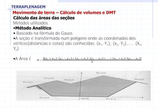 TERRAPLENAGEM
Movimento de terra – Cálculo de volumes e DMT
Cálculo das áreas das seções
Métodos utilizados
•Método Analítico
• Baseado na fórmula de Gauss
•A seção é transformada num polígono onde as coordenadas dos
vértices(distancias e cotas) são conhecidas: (x1, Y1), (x2, Y2),..... (Xn,
Yn)
•A Área é dada por:
 