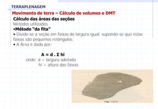 TERRAPLENAGEM
Movimento de terra – Cálculo de volumes e DMT
Cálculo das áreas das seções
Métodos utilizados
•Método “da fita”
• Divide-se a seção em faixas de largura igual, supondo-se que estas
faixas são pequenos retângulos.
• A Área é dada por:
A = d . Σ hi
onde: d = largura adotada
hi = altura das faixas
 