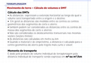 TERRAPLENAGEM
Movimento de terra – Cálculo de volumes e DMT
Cálculo das DMTs
• As distancias expressam a extensão horizontal ao longo da qual o
volume será transportado entre a origem e o destino;
• Em geral as distancias são medidas entre os centros os centros
geométricos dos segmentos de corte e aterro;
• também podem ser considerados as distancias entre os centros de
massa dos segmentos de corte e aterros;
• Não são consideradas os deslocamentos transversais nas mesmas
seções (seções mistas);
• As distancias são calculadas em metro ou km
• Quando o material é de empréstimo, a distancia é calculada para o
centro geométrico do aterro pelo trajeto mais curto e viável;
Momento de transporte
É dado pelo produto do volume individual de terraplenagem pela
distancia individual de transporte sendo expresso em m4 ou m3/km
 