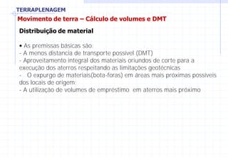 TERRAPLENAGEM
Movimento de terra – Cálculo de volumes e DMT
Distribuição de material
• As premissas básicas são:
- A menos distancia de transporte possível (DMT)
- Aproveitamento integral dos materiais oriundos de corte para a
execução dos aterros respeitando as limitações geotécnicas
- O expurgo de materiais(bota-foras) em áreas mais próximas possíveis
dos locais de origem;
- A utilização de volumes de empréstimo em aterros mais próximo
 