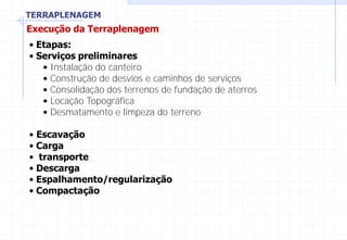 TERRAPLENAGEM
Execução da Terraplenagem
• Etapas:
• Serviços preliminares
• Instalação do canteiro
• Construção de desvios e caminhos de serviços
• Consolidação dos terrenos de fundação de aterros
• Locação Topográfica
• Desmatamento e limpeza do terreno
• Escavação
• Carga
• transporte
• Descarga
• Espalhamento/regularização
• Compactação
 