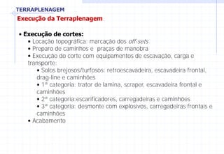 TERRAPLENAGEM
Execução da Terraplenagem
• Execução de cortes:
• Locação topográfica: marcação dos off-sets
• Preparo de caminhos e praças de manobra
• Execução do corte com equipamentos de escavação, carga e
transporte:
• Solos brejosos/turfosos: retroescavadeira, escavadeira frontal,
drag-line e caminhões
• 1ª categoria: trator de lamina, scraper, escavadeira frontal e
caminhões
• 2ª categoria:escarificadores, carregadeiras e caminhões
• 3ª categoria: desmonte com explosivos, carregadeiras frontais e
caminhões
• Acabamento
 