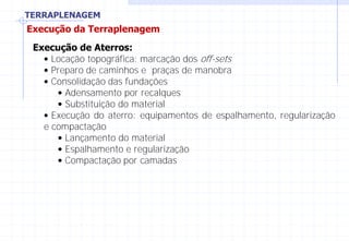 TERRAPLENAGEM
Execução da Terraplenagem
Execução de Aterros:
• Locação topográfica: marcação dos off-sets
• Preparo de caminhos e praças de manobra
• Consolidação das fundações
• Adensamento por recalques
• Substituição do material
• Execução do aterro: equipamentos de espalhamento, regularização
e compactação
• Lançamento do material
• Espalhamento e regularização
• Compactação por camadas
 