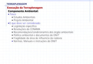 TERRAPLENAGEM
Execução da Terraplenagem
Componente Ambiental:
• Fases
• Estudos Ambientais
• Projeto Ambiental
•O que deve ser considerado:
• Legislação específica
• Resoluções do CONAMA
• Recomendações/condicionantes dos órgão ambientais
• Política ambiental e documentos do DNIT
• Fragilidade da área de influencia da rodovia
• Normas, Manuais e instruções do DNIT
 