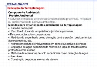 TERRAPLENAGEM
Execução da Terraplenagem
Componente Ambiental:
Projeto Ambiental
• Soluções e medidas de proteção ambiental para prevenção, mitigação
ou compensação de passivos ambientais.
Medidas para evitar impactos ambientais na TerraplenagemMedidas paraMedidas para
Escolha de traçadoEscolha de traçadoEscolha de traçado
Escolha do local de empréstimos jazidas e pedreiras
Descompactar solos compactadosDescompactar solos compactadosDescompactar solos compactadosDescompactar solos compactadosDescompactar solos compactados
Medidas da engenharia como proteção contra erosão, deslizamentos,
assoreamentos, etc.
Hidrossemeadura e enleivamento em zonas suscetíveis à erosão
Captação de água superficial da rodovia no topo de taludes como
proteção contra erosãoproteção contra erosãoproteção contra erosão
Melhoria das camadas de solo superficiais como proteção da água
subterrânea
Construção de pontes em vez de aterros
 