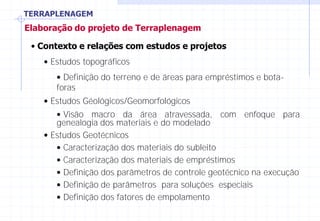 TERRAPLENAGEM
Elaboração do projeto de Terraplenagem
• Contexto e relações com estudos e projetos
• Estudos topográficos
• Definição do terreno e de áreas para empréstimos e bota-
foras
• Estudos Géológicos/Geomorfológicos
• Visão macro da área atravessada, com enfoque para
genealogia dos materiais e do modelado
• Estudos Geotécnicos
• Caracterização dos materiais do subleito
• Caracterização dos materiais de empréstimos
• Definição dos parâmetros de controle geotécnico na execução
• Definição de parâmetros para soluções especiais
• Definição dos fatores de empolamento
 