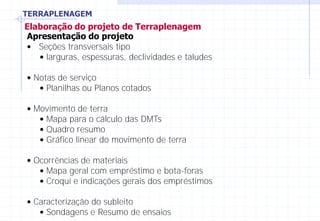 TERRAPLENAGEM
Elaboração do projeto de Terraplenagem
Apresentação do projeto
• Seções transversais tipo
• larguras, espessuras, declividades e taludes
• Notas de serviço
• Planilhas ou Planos cotados
• Movimento de terra
• Mapa para o cálculo das DMTs
• Quadro resumo
• Gráfico linear do movimento de terra
• Ocorrências de materiais
• Mapa geral com empréstimo e bota-foras
• Croquí e indicações gerais dos empréstimos
• Caracterização do subleito
• Sondagens e Resumo de ensaios
 