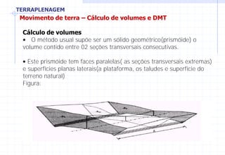 TERRAPLENAGEM
Movimento de terra – Cálculo de volumes e DMT
Cálculo de volumes
• O método usual supõe ser um sólido geométrico(prismóide) o
volume contido entre 02 seções transversais consecutivas.
• Este prismóide tem faces paralelas( as seções transversais extremas)
e superfícies planas laterais(a plataforma, os taludes e superfície do
terreno natural)
Figura:
 