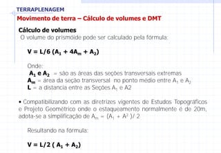 TERRAPLENAGEM
Movimento de terra – Cálculo de volumes e DMT
Cálculo de volumes
O volume do prismóide pode ser calculado pela fórmula:
V = L/6 (A1 + 4Am + A2)
Onde:
A1 e A2 = são as áreas das seções transversais extremas
Am = área da seção transversal no ponto médio entre A1 e A2
L = a distancia entre as Seções A1 e A2
• Compatibilizando com as diretrizes vigentes de Estudos Topográficos
e Projeto Geométrico onde o estaqueamento normalmente é de 20m,
adota-se a simplificação de Am = (A1 + A2 )/ 2
Resultando na fórmula:
V = L/2 ( A1 + A2)
 
