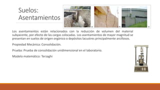 Suelos:
Asentamientos
Los asentamientos están relacionados con la reducción de volumen del material
subyacente, por efecto de las cargas colocadas. Los asentamientos de mayor magnitud se
presentan en suelos de origen orgánico o depósitos lacustres principalmente arcillosos.
Propiedad Mecánica: Consolidación.
Prueba: Prueba de consolidación unidimensional en el laboratorio.
Modelo matemático: Terzaghi
 