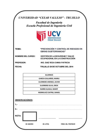 INGENIERÍA CIVIL UNIVERSIDADCESARVALLEJO
1
UNIVERSIDAD “CESAR VALLEJO” - TRUJILLO
FFaaccuullttaadd ddee IInnggeenniieerrííaa
EEssccuueellaa PPrrooffeessiioonnaall ddee IInnggeenniieerrííaa CCiivviill
TTEEMMAA:: ““PREVENCIÓN Y CONTROL DE RIESGOS EN
OBRAS SUBTERRANEAS””
NNOOMMBBRREE DDEELL CCUURRSSOO:: GESTIÓN DE LASEGURIDAD Y SALUD
OCUPACIONAL EN LA CONSTRUCCIÓN
PPRROOFFEESSOORR: ING. DIAZ VEGA DANIA PATRICIA
FFEECCHHAA:: TTRRUUJJIILLLLOO 2299 DDEE OOCCTTUUBBRREE DDEELL 22001144
ALUMNOS
GARCIA GALLARDO, MARILI
GUERRERO JIMENEZ, JAVIER
GUERRERO SILVA, ERICK
NARRO ALIAGA, RANDY
RODRIGUEZ CASTRO, DANIEL
OBSERVACIONES:
1.- ………………………………………………………………………………………………………………………………
2.- ………………………………………………………………………………………………………………………………
NOTA:
……............................. ................................................
EN NUMERO EN LETRA FIRMA DEL PROFESOR
 