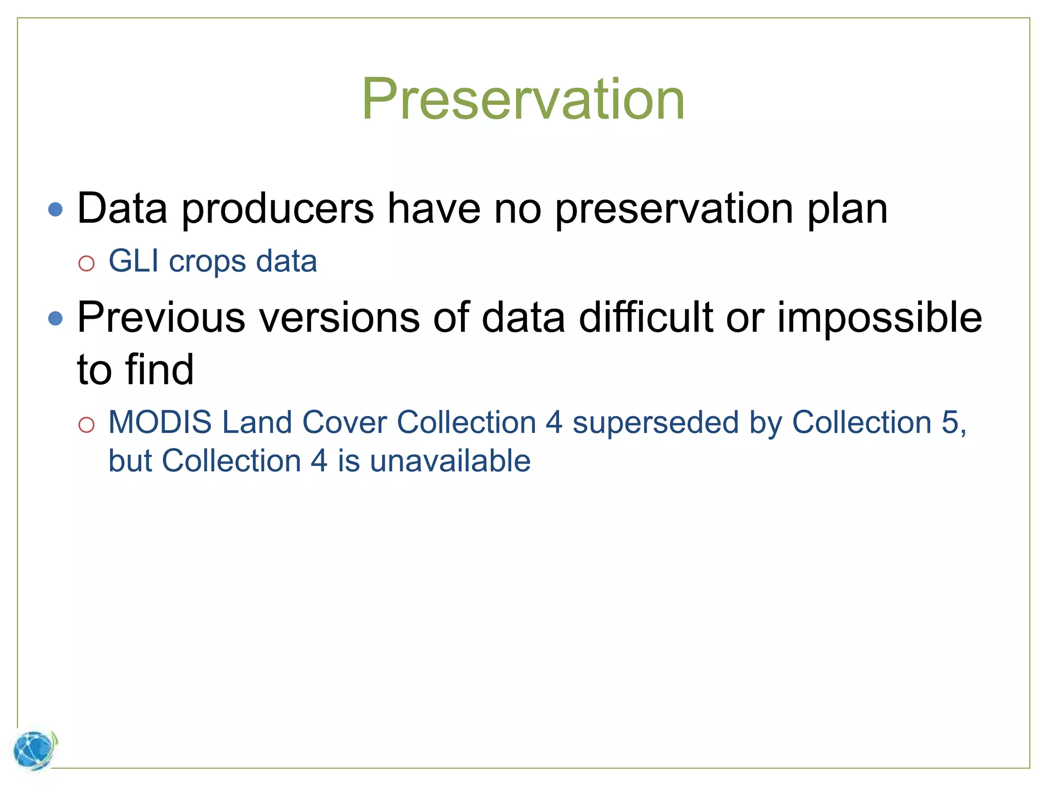 Preservation
 Data producers have no preservation plan
 GLI crops data
 Previous versions of data difficult or impossible
to find
 MODIS Land Cover Collection 4 superseded by Collection 5,
but Collection 4 is unavailable
 