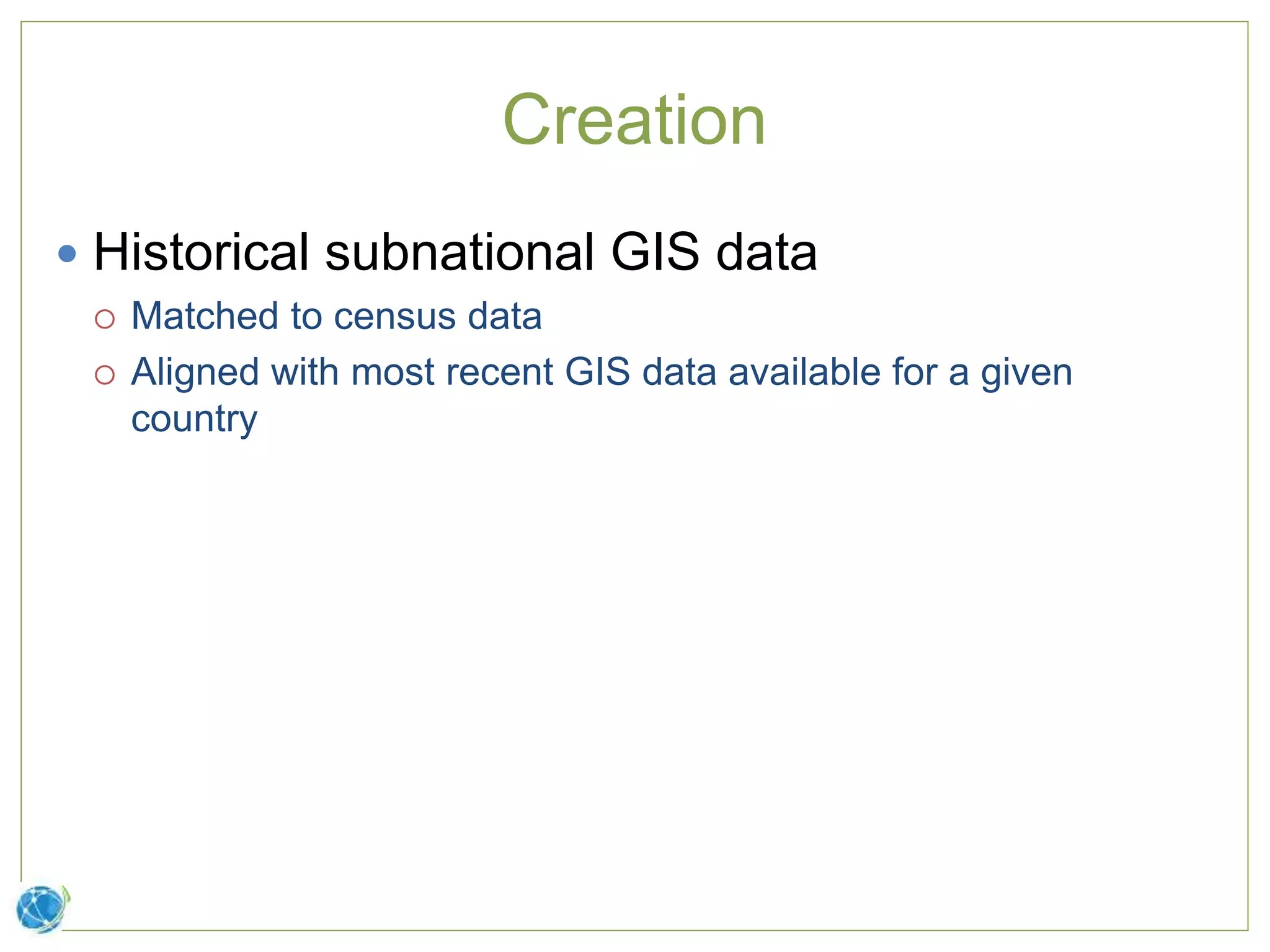 Creation
 Historical subnational GIS data
 Matched to census data
 Aligned with most recent GIS data available for a given
country
 