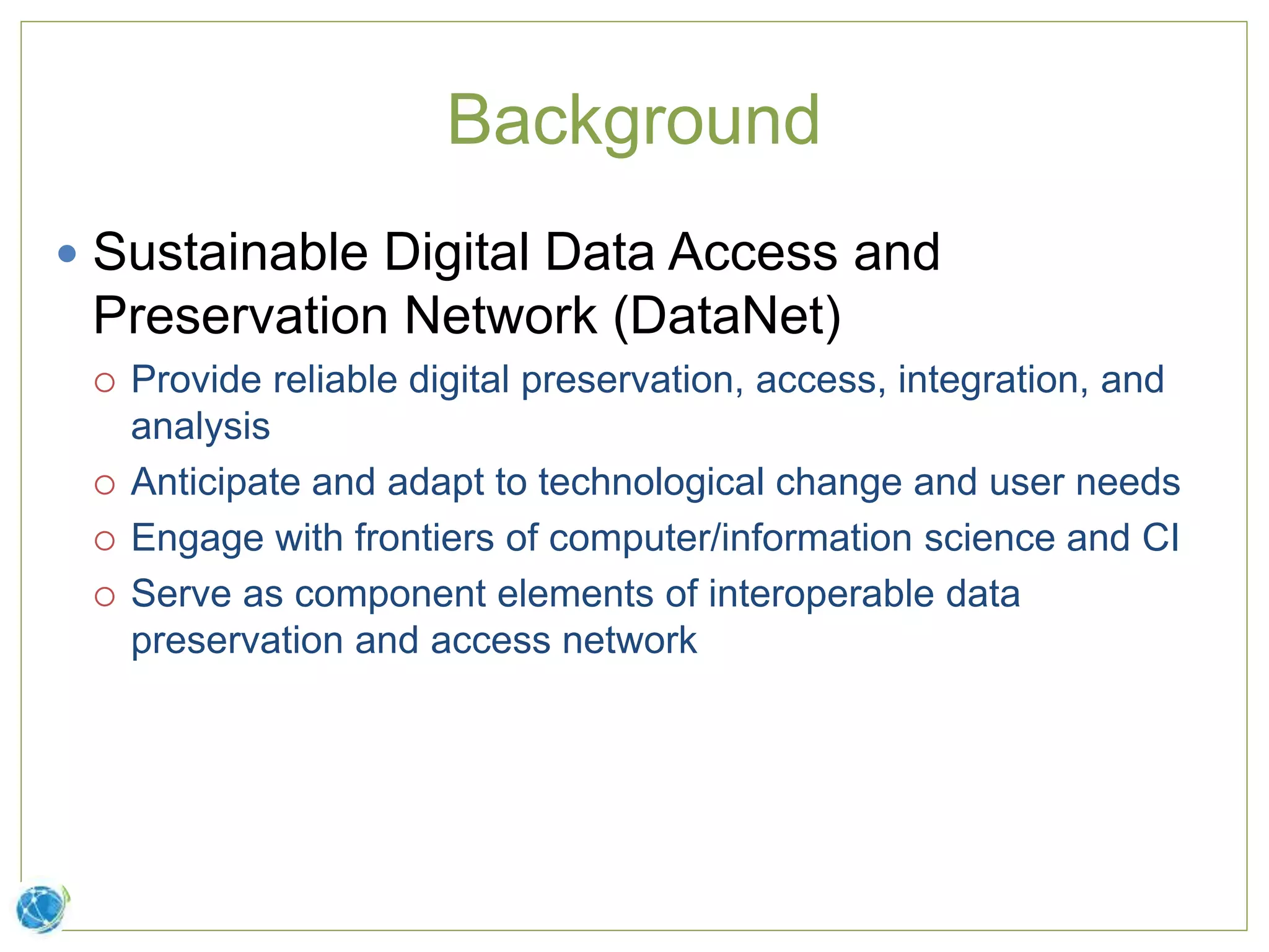 Background
 Sustainable Digital Data Access and
Preservation Network (DataNet)
 Provide reliable digital preservation, access, integration, and
analysis
 Anticipate and adapt to technological change and user needs
 Engage with frontiers of computer/information science and CI
 Serve as component elements of interoperable data
preservation and access network
 