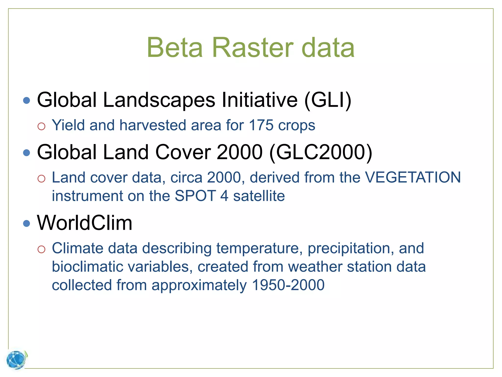 Beta Raster data
 Global Landscapes Initiative (GLI)
 Yield and harvested area for 175 crops
 Global Land Cover 2000 (GLC2000)
 Land cover data, circa 2000, derived from the VEGETATION
instrument on the SPOT 4 satellite
 WorldClim
 Climate data describing temperature, precipitation, and
bioclimatic variables, created from weather station data
collected from approximately 1950-2000
 