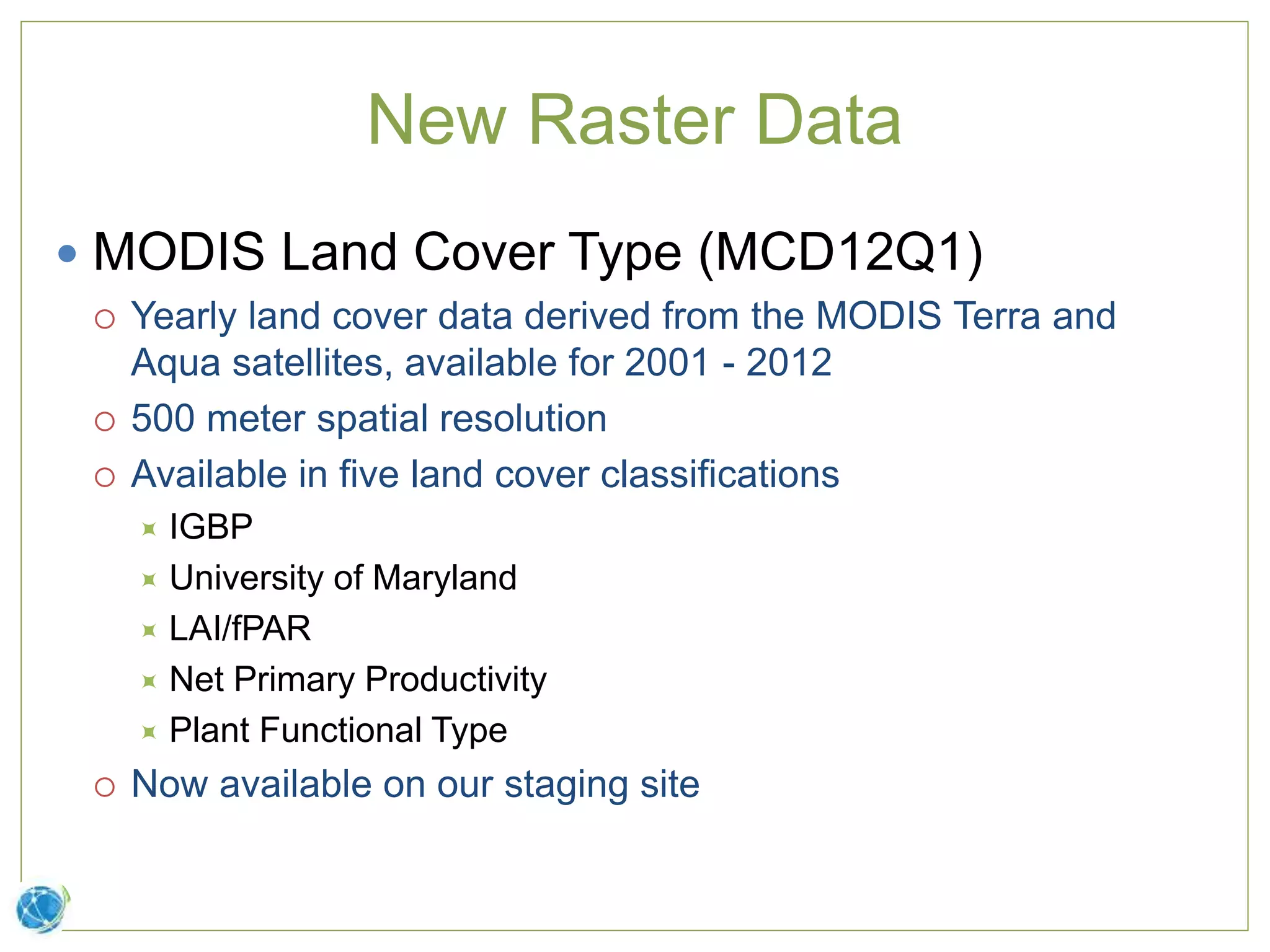 New Raster Data
 MODIS Land Cover Type (MCD12Q1)
 Yearly land cover data derived from the MODIS Terra and
Aqua satellites, available for 2001 - 2012
 500 meter spatial resolution
 Available in five land cover classifications
 IGBP
 University of Maryland
 LAI/fPAR
 Net Primary Productivity
 Plant Functional Type
 Now available on our staging site
 