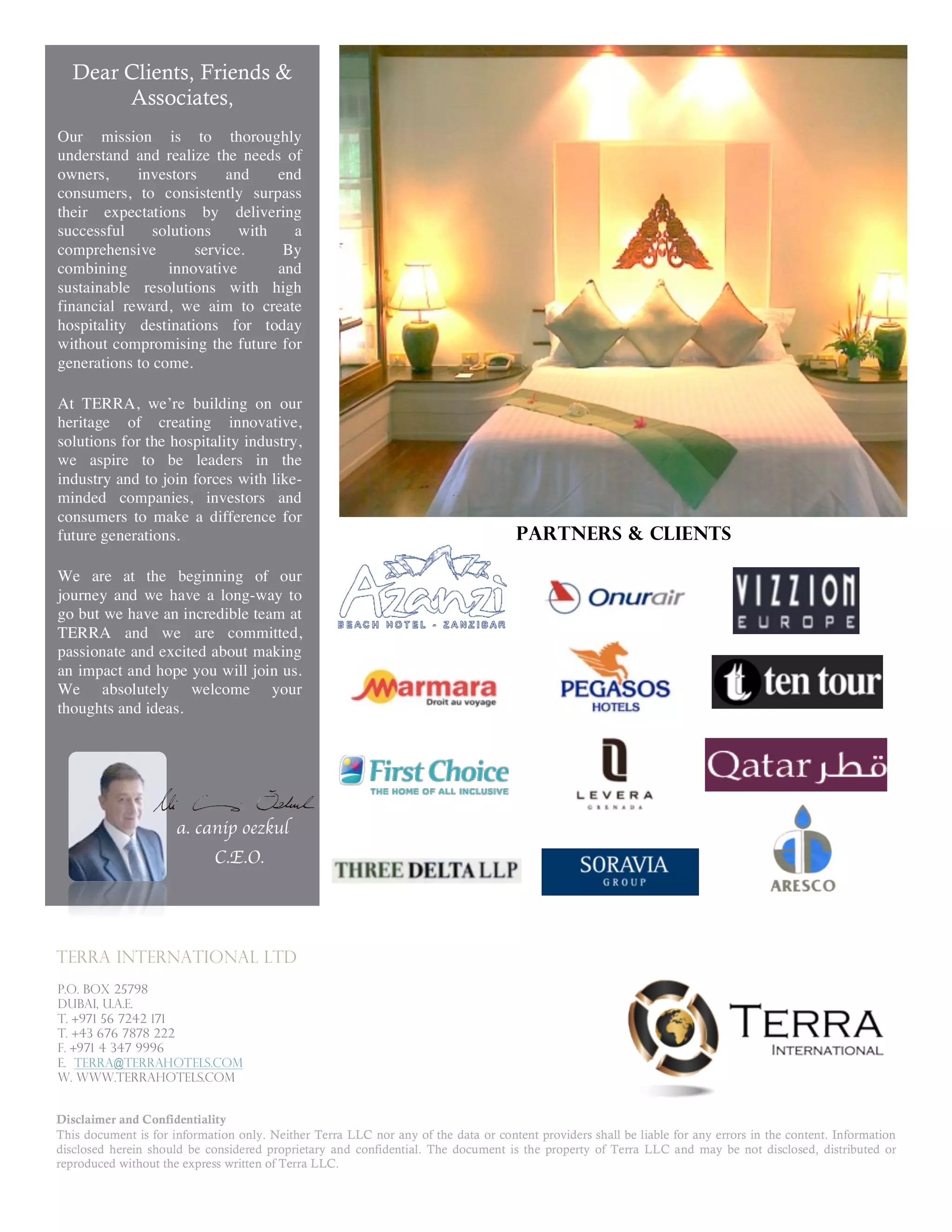 Dear Clients, Friends &
       Associates,
Our mission is to thoroughly
understand and realize the needs of
owners,     investors      and    end
consumers, to consistently surpass
their expectations by delivering
successful     solutions     with   a
comprehensive         service.     By
combining        innovative       and
sustainable resolutions with high
financial reward, we aim to create
hospitality destinations for today
without compromising the future for
generations to come.

At TERRA, we’re building on our
heritage of creating innovative,

                                                                               Partners & Clients
solutions for the hospitality industry,
we aspire to be leaders in the
industry and to join forces with like-
minded companies, investors and
consumers to make a difference for
future generations.                                                                  Partners & clients

We are at the beginning of our
journey and we have a long-way to
go but we have an incredible team at
TERRA and we are committed,
passionate and excited about making
an impact and hope you will join us.
We absolutely welcome your
thoughts and ideas.




                      a. canip oezkul
                             C.E.O.




TERRA INTERNATIONAL LTD
P.O. BOX 25798
Dubai, U.A.E.
T. +971 56 7242 171
T. +43 676 7878 222
f. +971 4 347 9996
e. terra@terrahotels.com
w. www.terrahotels.com


Disclaimer and Confidentiality
This document is for information only. Neither Terra LLC nor any of the data or content providers shall be liable for any errors in the content. Information
disclosed herein should be considered proprietary and confidential. The document is the property of Terra LLC and may be not disclosed, distributed or
reproduced without the express written of Terra LLC.
 