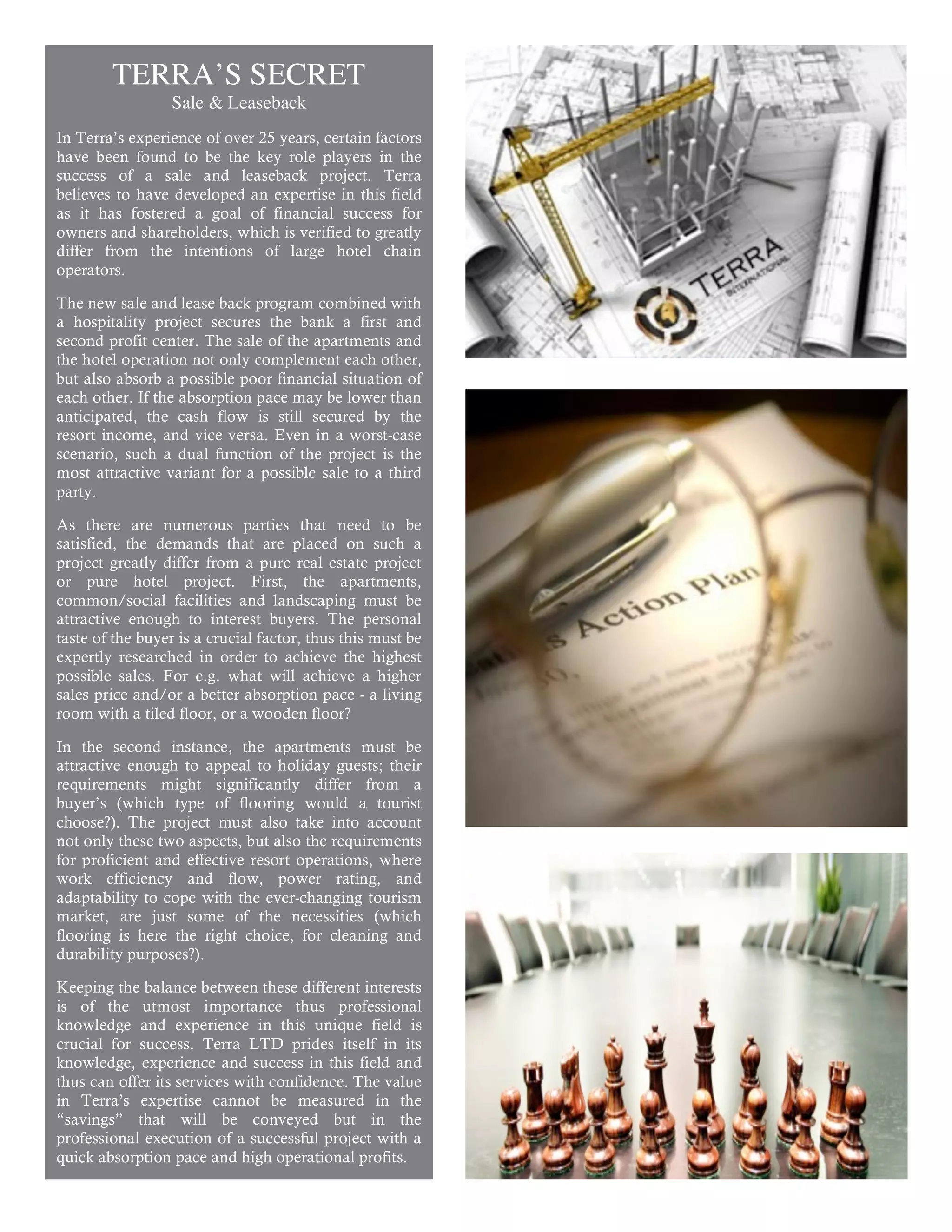 TERRA’S SECRET
                  Sale & Leaseback
In Terra’s experience of over 25 years, certain factors
have been found to be the key role players in the
success of a sale and leaseback project. Terra
believes to have developed an expertise in this field
as it has fostered a goal of financial success for
owners and shareholders, which is verified to greatly
differ from the intentions of large hotel chain
operators.

The new sale and lease back program combined with
a hospitality project secures the bank a first and
second profit center. The sale of the apartments and
the hotel operation not only complement each other,
but also absorb a possible poor financial situation of
each other. If the absorption pace may be lower than
anticipated, the cash flow is still secured by the
resort income, and vice versa. Even in a worst-case
scenario, such a dual function of the project is the
most attractive variant for a possible sale to a third
party.

As there are numerous parties that need to be
satisfied, the demands that are placed on such a
project greatly differ from a pure real estate project
or pure hotel project. First, the apartments,
common/social facilities and landscaping must be
attractive enough to interest buyers. The personal
taste of the buyer is a crucial factor, thus this must be
expertly researched in order to achieve the highest
possible sales. For e.g. what will achieve a higher
sales price and/or a better absorption pace - a living
room with a tiled floor, or a wooden floor?

In the second instance, the apartments must be
attractive enough to appeal to holiday guests; their
requirements might significantly differ from a
buyer’s (which type of flooring would a tourist
choose?). The project must also take into account
not only these two aspects, but also the requirements
for proficient and effective resort operations, where
work efficiency and flow, power rating, and
adaptability to cope with the ever-changing tourism
market, are just some of the necessities (which
flooring is here the right choice, for cleaning and
durability purposes?).

Keeping the balance between these different interests
is of the utmost importance thus professional
knowledge and experience in this unique field is
crucial for success. Terra LTD prides itself in its
knowledge, experience and success in this field and
thus can offer its services with confidence. The value
in Terra’s expertise cannot be measured in the
“savings” that will be conveyed but in the
professional execution of a successful project with a
quick absorption pace and high operational profits.

                                                            4
 