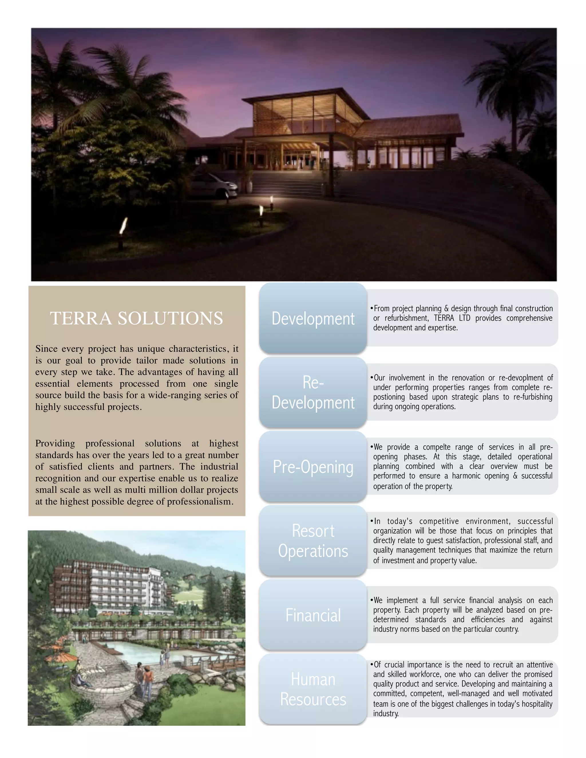 • From project planning & design through final construction
   TERRA SOLUTIONS                                     Development    or refurbishment, TERRA LTD provides comprehensive
                                                                      development and expertise.

Since every project has unique characteristics, it
is our goal to provide tailor made solutions in
every step we take. The advantages of having all
essential elements processed from one single               Re-       • Our involvement in the renovation or re-devoplment of
                                                                      under performing properties ranges from complete re-
source build the basis for a wide-ranging series of                   postioning based upon strategic plans to re-furbishing
highly successful projects.                            Development    during ongoing operations.



Providing professional solutions at highest                          • We provide a compelte range of services in all pre-
standards has over the years led to a great number                    opening phases. At this stage, detailed operational
of satisfied clients and partners. The industrial
recognition and our expertise enable us to realize
                                                       Pre-Opening    planning combined with a clear overview must be
                                                                      performed to ensure a harmonic opening & successful
small scale as well as multi million dollar projects                  operation of the property.
at the highest possible degree of professionalism.
                                                                     • I n today's competitive environment, successful
                                                        Resort        organization will be those that focus on principles that
                                                                      directly relate to guest satisfaction, professional staff, and
                                                       Operations     quality management techniques that maximize the return
                                                                      of investment and property value.



                                                                     • We implement a full service financial analysis on each

                                                        Financial     property. Each property will be analyzed based on pre-
                                                                      determined standards and efficiencies and against
                                                                      industry norms based on the particular country.


                                                                     • Of crucial importance is the need to recruit an attentive
                                                         Human        and skilled workforce, one who can deliver the promised
                                                                      quality product and service. Developing and maintaining a
                                                                      committed, competent, well-managed and well motivated
                                                        Resources     team is one of the biggest challenges in today's hospitality
                                                                      industry.


                                                         5
 